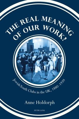 The Real Meaning of Our Work?: Jewish Youth Clubs in the Uk, 1880-1939 by Holdorph, Anne