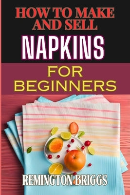 How to Make and Sell Napkins for Beginners: Comprehensive Guide To Handmade Designs, Marketing Strategies, And Profitable Sales Techniques by Briggs, Remington