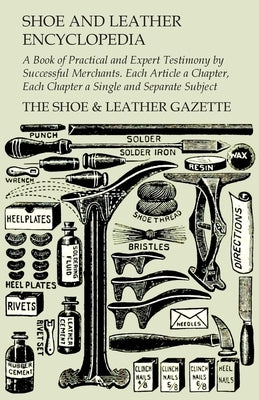 Shoe and Leather Encyclopedia - A Book of Practical and Expert Testimony by Successful Merchants. Each Article a Chapter, Each Chapter a Single and Se by The Shoe & Leather Gazette