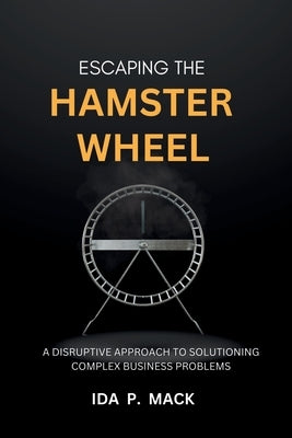 Escaping The Hamster Wheel: A Disruptive Approach to Solutioning Complex Business Problems by Mack, Ida
