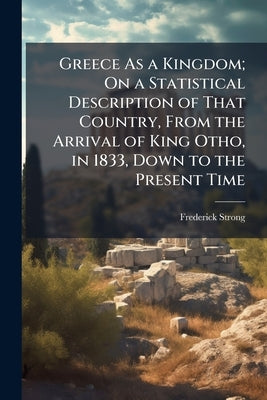 Greece As a Kingdom; On a Statistical Description of That Country, From the Arrival of King Otho, in 1833, Down to the Present Time by Strong, Frederick