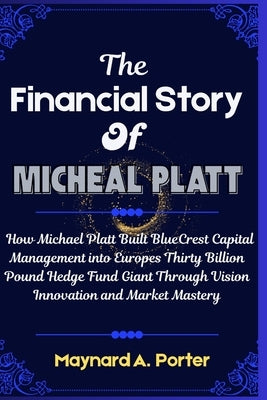 The Financial Story Of Micheal platt: How Michael Platt Built BlueCrest Capital Management into Europes Thirty Billion Pound Hedge Fund Giant Through by Porter, Maynard A.