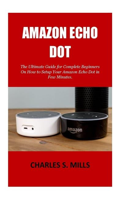 Amazon Echo Dot: The Ultimate Guide for Complete Beginners On How to Setup Your Amazon Echo Dot in Few Minutes. by Mills, Charles S.