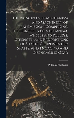 The Principles of Mechanism and Machinery of Transmission. Comprising the Principles of Mechanism, Wheels and Pulleys, Strength and Proportions of Sha by Fairbairn, William