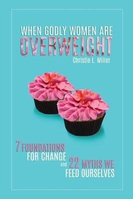 When Godly Women Are Overweight: 7 Foundations for Change and 22 Myths We "Feed" Ourselves by Miller, Christie L.