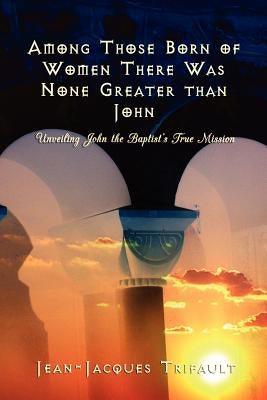 Among Those Born of Women there was None Greater than John: Unveiling John the Baptist's True Mission by Trifault, Jean-Jacques