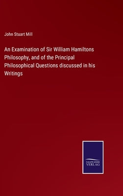 An Examination of Sir William Hamiltons Philosophy, and of the Principal Philosophical Questions discussed in his Writings by Mill, John Stuart