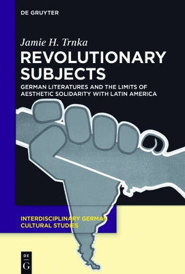 Revolutionary Subjects: German Literatures and the Limits of Aesthetic Solidarity with Latin America by Trnka, Jamie H.