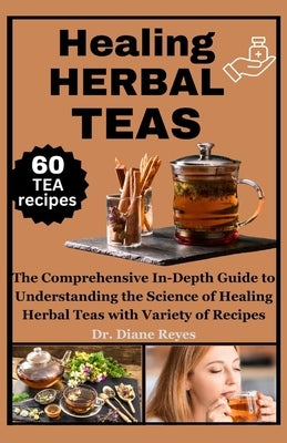 Healing Herbal Teas: The Comprehensive In-Depth Guide to Understanding the Science of Healing Herbal Teas with Variety of Recipes by Reyes, Diane