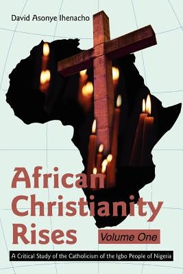 African Christianity Rises Volume One: A Critical Study of the Catholicism of the Igbo People of Nigeria by Ihenacho, David Asonye