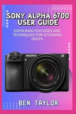 Sony Alpha 6700 User Guide: Expolring Features and Techniques for Stunning Shots by Taylor, Ben