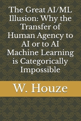 The Great AI/ML Illusion: Why the Transfer of Human Agency to AI or to AI Machine Learning is Categorically Impossible by Houze, W.