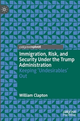 Immigration, Risk, and Security Under the Trump Administration: Keeping 'Undesirables' Out by Clapton, William