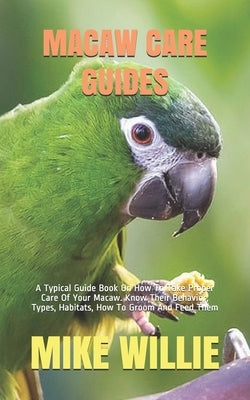 Macaw Care Guides: A Typical Guide Book On How To Take Proper Care Of Your Macaw. Know Their Behavior, Types, Habitats, How To Groom And by Willie, Mike