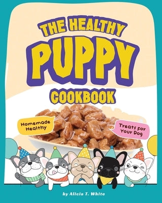 The Healthy Puppy Cookbook: Homemade Healthy Treats for Your Dog by T. White, Alicia
