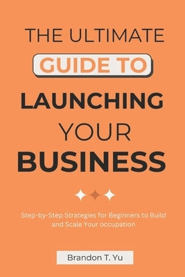 The Ultimate Guide to Launching Your Business: Step-by-Step Strategies for Beginners to Build and Scale Your occupation by Yu, Brandon T.