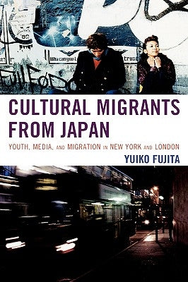 Cultural Migrants from Japan: Youth, Media, and Migration in New York and London by Fujita, Yuiko