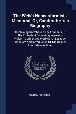 The Welsh Nonconformists' Memorial, Or, Cambro-british Biography: Containing Sketches Of The Founders Of The Protestant Dissenting Interest In Wales, by Richards, William