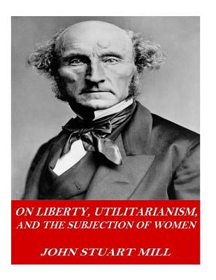 On Liberty, Utilitarianism, and The Subjection of Women by Mill, John Stuart