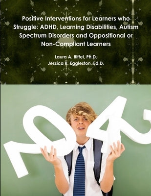 Positive Interventions for Learners who Struggle: ADHD, Learning Disabilities, Autism Spectrum Disorders and Oppositional or Non-Compliant Learners by Riffel, Laura A.
