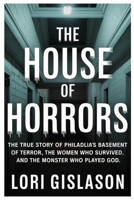The House of Horrors: The True Story of Philadelphia's Basement of Terror, the Women Who Survived, and the Monster Who Played God by Gislason, Lori