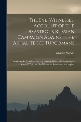 The Eye-Witnesses' Account of the Disastrous Russian Campaign Against the Akhal Tekke Turcomans: Describing the March Across the Burning Desert, the S by Marvin, Charles