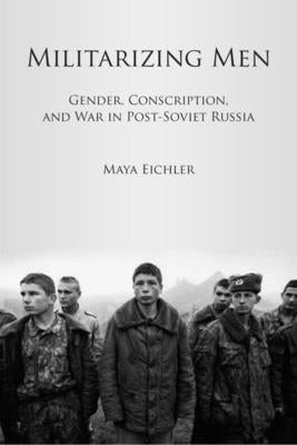 Militarizing Men: Gender, Conscription, and War in Post-Soviet Russia by Eichler, Maya