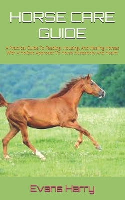 Horse Care Guide: A Practical Guide To Feeding, Housing, And Healing Horses With A Holistic Approach To Horse Husbandry And Health by Harry, Evans