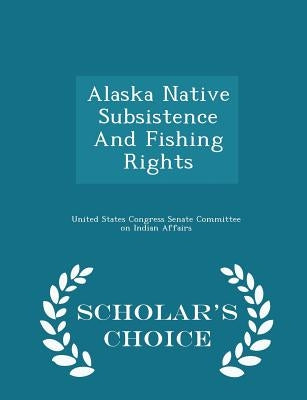 Alaska Native Subsistence and Fishing Rights - Scholar's Choice Edition by United States Congress Senate Committee