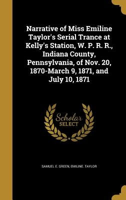 Narrative of Miss Emiline Taylor's Serial Trance at Kelly's Station, W. P. R. R., Indiana County, Pennsylvania, of Nov. 20, 1870-March 9, 1871, and Ju by Green, Samuel E.