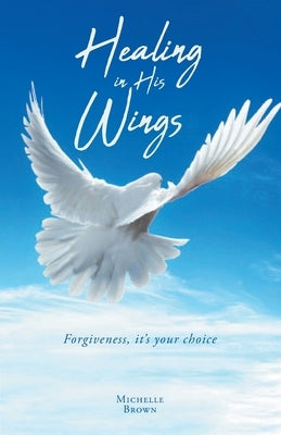 Healing in His Wings: Forgiveness, It's Your Choice by Brown, Michelle