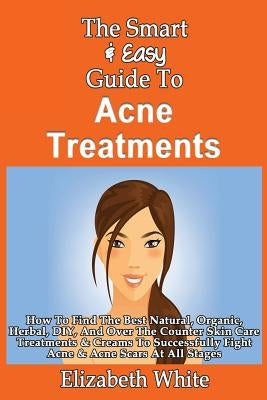 The Smart & Easy Guide To Acne Treatments: How To Find The Best Natural, Organic, Herbal, DIY, And Over The Counter Skin Care Treatments & Creams To S by White, Elizabeth