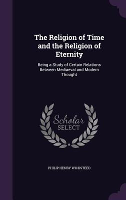 The Religion of Time and the Religion of Eternity: Being a Study of Certain Relations Between Mediaeval and Modern Thought by Wicksteed, Philip Henry