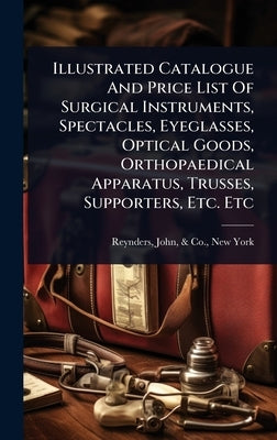 Illustrated Catalogue And Price List Of Surgical Instruments, Spectacles, Eyeglasses, Optical Goods, Orthopaedical Apparatus, Trusses, Supporters, Etc by Reynders, John &. Co