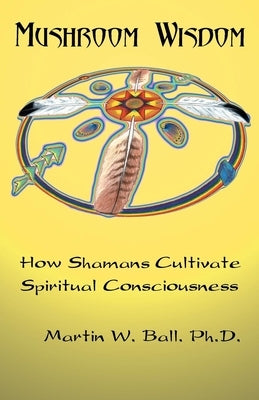 Mushroom Wisdom: Cultivating Spiritual Consciousness by Ball, Martin W.