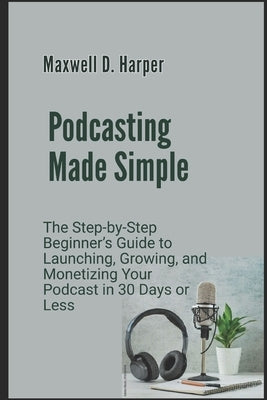 Podcasting Made Simple: The Step-by-Step Beginner's Guide to Launching, Growing, and Monetizing Your Podcast in 30 Days or Less by Harper, Maxwell D.