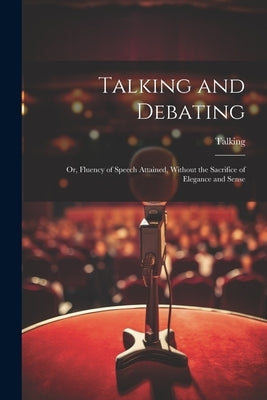 Talking and Debating; Or, Fluency of Speech Attained, Without the Sacrifice of Elegance and Sense by Talking