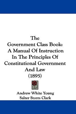 The Government Class Book: A Manual Of Instruction In The Principles Of Constitutional Government And Law (1895) by Young, Andrew White