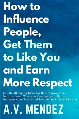 How to Influence People, Get Them to Like You, and Earn More Respect: 52 Life-Changing Ideas for Self-Improvement. Improve Your Charisma, Communicate by Mendez, A. V.
