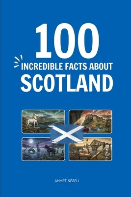 100 Incredible Facts About Scotland: Things You Should Know from Highland Clans and Kilts to World-Changing Inventions and Royal Secrets by Neseli, Ahmet