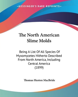 The North American Slime Molds: Being A List Of All Species Of Myxomycetes Hitherto Described From North America, Including Central America (1899) by MacBride, Thomas Huston
