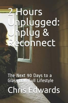 2 Hours Unplugged: Unplug & Reconnect: The Next 90 Days to a Glass Half Full Lifestyle by Edwards, Chris