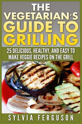 The Vegetarian's Guide to Grilling: 25 Delicious, Healthy, and Easy to Make Veggie Recipes on the Grill by Ferguson, Sylvia