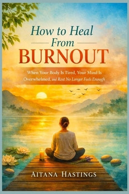 How to Heal From Burnout: When Your Body Is Tired, Your Mind Is Overwhelmed, and Rest No Longer Feels Enough by Hastings, Aitana