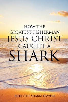 How the Greatest Fisherman Jesus Christ Caught a Shark by Bowers, Billy (the Shark)