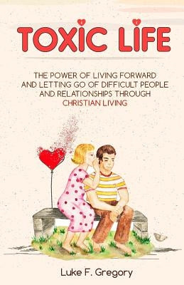 Toxic Life: The Power Of Living Forward And Letting Go Of Difficult People And Relationships Through Christian Living by Gregory, Luke