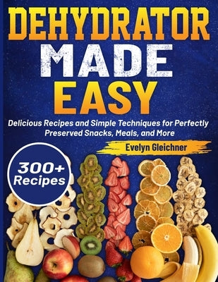 Dehydrator Made Easy: Delicious Recipes and Simple Techniques for Perfectly Preserved Snacks, Meals, and More by Gleichner, Evelyn