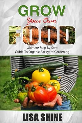 Grow Your Own Food: Ultimate Step By Step Guide To Backyard Gardening. by Shine, Lisa