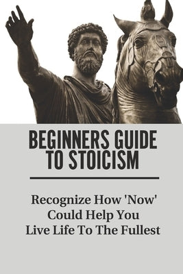Beginners Guide To Stoicism: Recognize How 'Now' Could Help You Live Life To The Fullest: Beginners Guide For Stoics by Yuenger, Jacquie