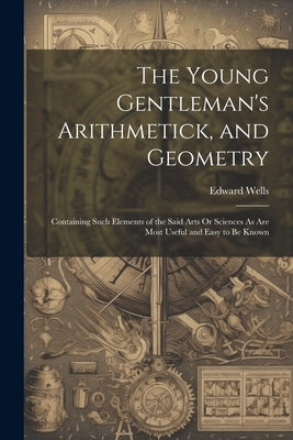 The Young Gentleman's Arithmetick, and Geometry: Containing Such Elements of the Said Arts Or Sciences As Are Most Useful and Easy to Be Known by Wells, Edward